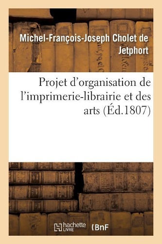 Projet d'Organisation de l'Imprimerie-Librairie Et Des Arts: États Et Professions Qui Y Sont Attachés Ou Qui En Dépendent, Adressé À Sa Majesté Empereur Et Roi