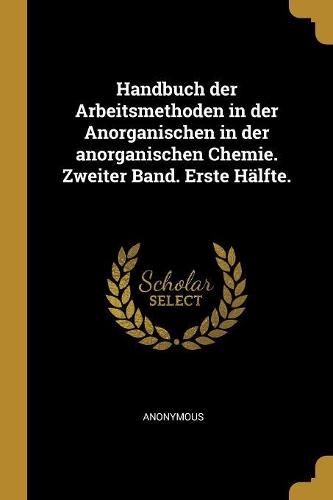 Handbuch der Arbeitsmethoden in der Anorganischen in der anorganischen Chemie. Zweiter Band. Erste Hälfte.