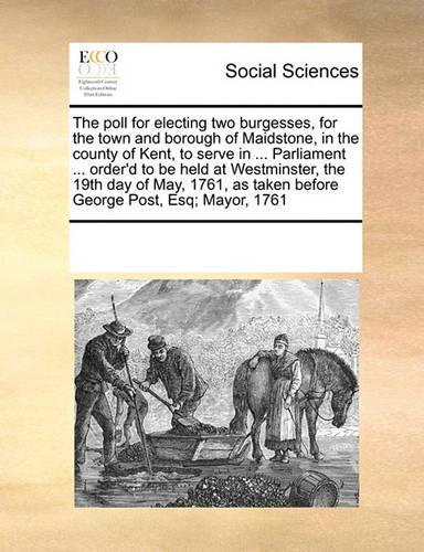The Poll for Electing Two Burgesses, for the Town and Borough of Maidstone, in the County of Kent, to Serve in ... Parliament ... Order'd to Be Held at Westminster, the 19th Day of May, 1761, as Taken Before George Post, Esq; Mayor, 1761