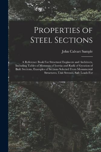 Properties of Steel Sections; a Reference Book For Structural Engineers and Architects, Including Tables of Moments of Inertia and Radii of Gyration of Built Sections, Examples of Sections Selected From Monumental Structures, Unit Stresses, Safe Lo