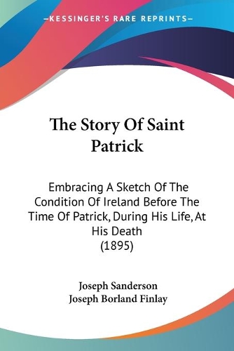 Story Of Saint Patrick: Embracing A Sketch Of The Condition Of Ireland Before The Time Of Patrick, During His Life, At His Death (1895)(English)
