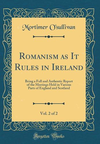 Romanism as It Rules in Ireland, Vol. 2 of 2: Being a Full and Authentic Report of the Meetings Held in Various Parts of England and Scotland (Classic Reprint)