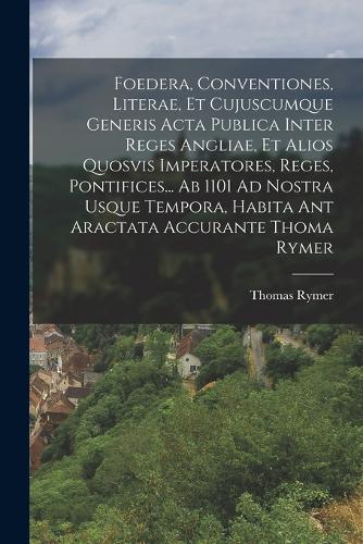 Foedera, Conventiones, Literae, Et Cujuscumque Generis Acta Publica Inter Reges Angliae, Et Alios Quosvis Imperatores, Reges, Pontifices... Ab 1101 Ad Nostra Usque Tempora, Habita Ant Aractata Accurante Thoma Rymer