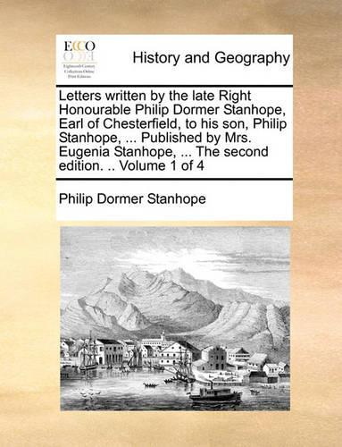 Letters Written by the Late Right Honourable Philip Dormer Stanhope, Earl of Chesterfield, to His Son, Philip Stanhope, ... Published by Mrs. Eugenia Stanhope, ... the Second Edition. .. Volume 1 of 4