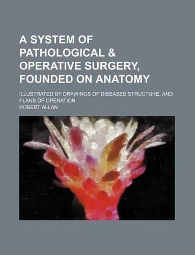 A System of Pathological & Operative Surgery, Founded on Anatomy; Illustrated by Drawings of Diseased Structure, and Plans of Operation: (English)