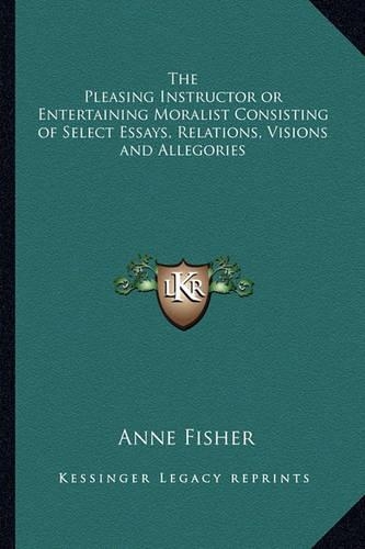 The Pleasing Instructor or Entertaining Moralist Consisting of Select Essays, Relations, Visions and Allegories