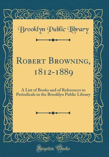 Robert Browning, 1812-1889: A List of Books and of References to Periodicals in the Brooklyn Public Library (Classic Reprint)