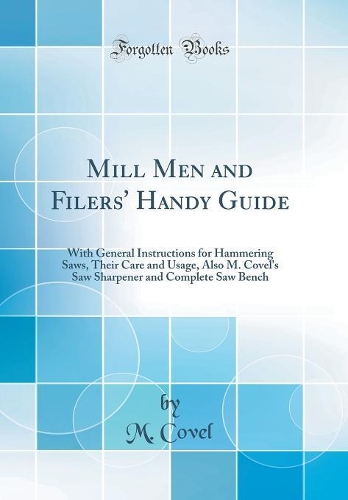 Mill Men and Filers' Handy Guide: With General Instructions for Hammering Saws, Their Care and Usage, Also M. Covel's Saw Sharpener and Complete Saw Bench (Classic Reprint)