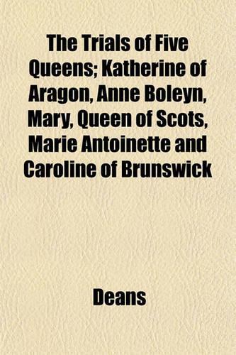 The Trials of Five Queens; Katherine of Aragon, Anne Boleyn, Mary, Queen of Scots, Marie Antoinette and Caroline of Brunswick: (English)