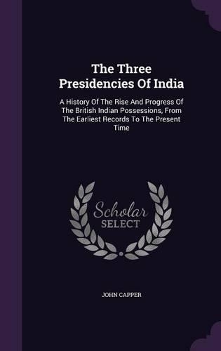 The Three Presidencies Of India: A History Of The Rise And Progress Of The British Indian Possessions, From The Earliest Records To The Present Time