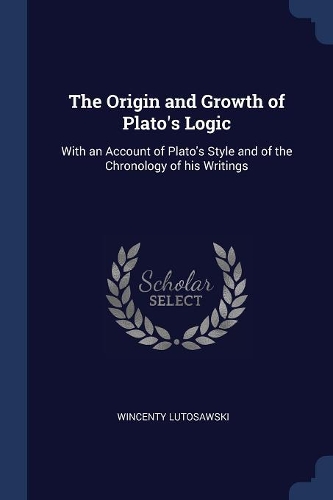 The Origin and Growth of Plato's Logic: With an Account of Plato's Style and of the Chronology of his Writings