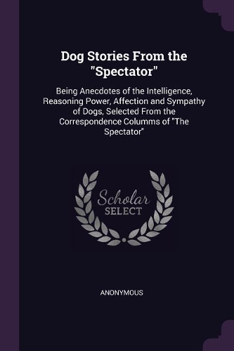 Dog Stories From the "Spectator": Being Anecdotes of the Intelligence, Reasoning Power, Affection and Sympathy of Dogs, Selected From the Correspondence Columms of "The Spectator"