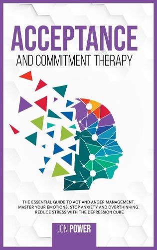 Acceptance And Commitment Therapy: The Essential Guide to ACT and Anger Management. Master Your Emotions, Stop Anxiety and Overthinking. Reduce Stress with The Depression Cure