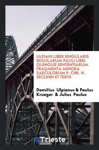 Ulpiani Liber Singularis Regularum Pauli Libri Quinque Sententiarum. Fragmenta Minora Saeculorum P. Chr. N. Secundi Et Tertii