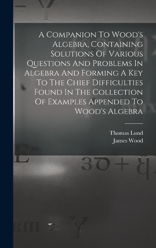 A Companion To Wood's Algebra, Containing Solutions Of Various Questions And Problems In Algebra And Forming A Key To The Chief Difficulties Found In The Collection Of Examples Appended To Wood's Algebra