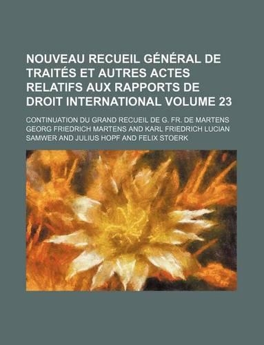 Nouveau Recueil General de Traites Et Autres Actes Relatifs Aux Rapports de Droit International; Continuation Du Grand Recueil de G. Fr. de Martens Volume 23