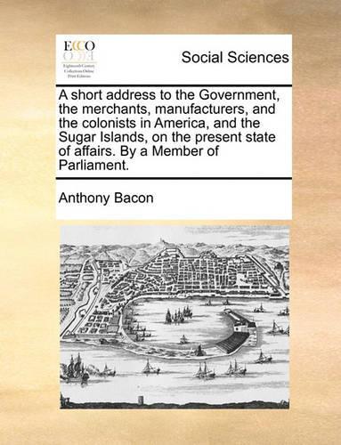 A Short Address to the Government, the Merchants, Manufacturers, and the Colonists in America, and the Sugar Islands, on the Present State of Affairs. by a Member of Parliament.
