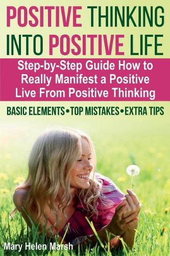 Positive Thinking Into Positive Life: A Step-by-Step Guide How To Really Manifest a Positive Live from Positive Thinking, the Basic Elements, Top Mistakes, Extra Tips For Manifesting a T