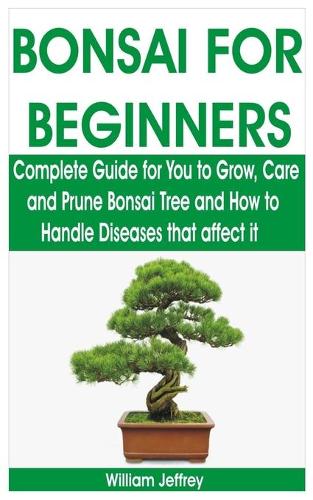 Bonsai for Beginners: Complete Guide for You to Grow, Care and Prune Bonsai Tree and How to Handle Diseases that affect it