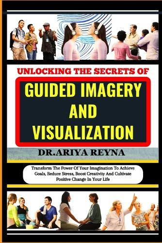 Unlocking the Secrets of Guided Imagery and Visualization: Transform The Power Of Your Imagination To Achieve Goals, Reduce Stress, Boost Creativity And Cultivate Positive Change In Your Life