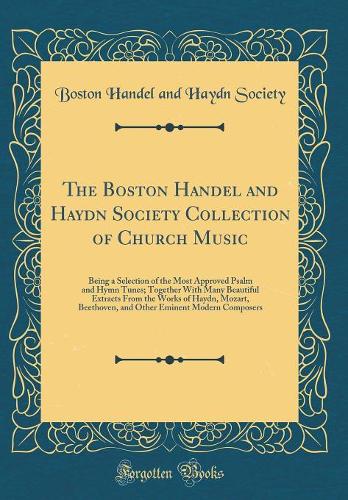 The Boston Handel and Haydn Society Collection of Church Music: Being a Selection of the Most Approved Psalm and Hymn Tunes; Together With Many Beautiful Extracts From the Works of Haydn, Mozart, Beethoven, and Other Eminent Modern Composers
