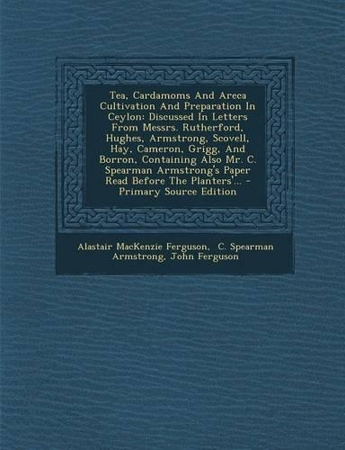 Tea, Cardamoms and Areca Cultivation and Preparation in Ceylon: Discussed in Letters from Messrs. Rutherford, Hughes, Armstrong, Scovell, Hay, Cameron, Grigg, and Borron, Containing Also Mr. C. Spearman Armstrong
