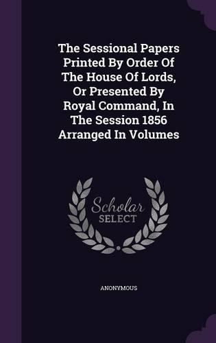 The Sessional Papers Printed by Order of the House of Lords, or Presented by Royal Command, in the Session 1856 Arranged in Volumes