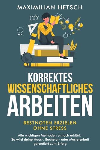 Korrektes wissenschaftliches Arbeiten - Bestnoten erzielen ohne Stress: Alle wichtigen Methoden einfach erklärt. So wird deine Haus-, Bachelor- oder Masterarbeit garantiert zum Erfolg