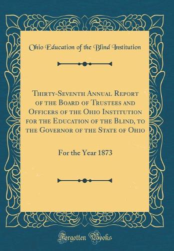 Thirty-Seventh Annual Report of the Board of Trustees and Officers of the Ohio Institution for the Education of the Blind, to the Governor of the State of Ohio: For the Year 1873 (Classic Reprint)