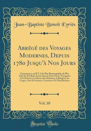 Abrégé des Voyages Modernes, Depuis 1780 Jusqu'à Nos Jours, Vol. 10: Contenant ce qu'Il Y A de Plus Remarquable, de Plus Utile Et de Mieux Avéré dans les Pays Où les Voyageurs Ont Pénétré, les Murs des Habitans, la Religion, les Usages, Arts Et Sc