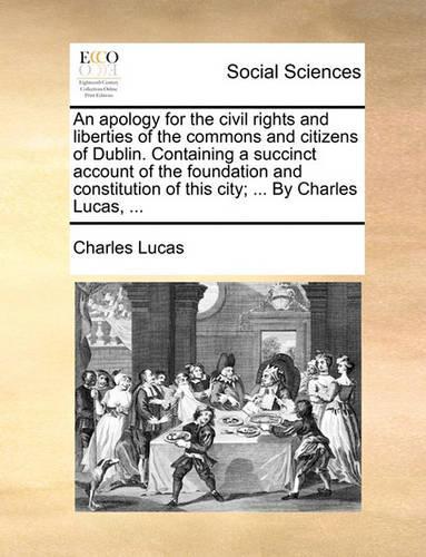 An Apology for the Civil Rights and Liberties of the Commons and Citizens of Dublin. Containing a Succinct Account of the Foundation and Constitution of This City; ... by Charles Lucas, ...: (English)