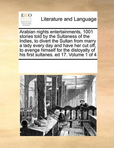 Arabian nights entertainments, 1001 stories told by the Sultaness of the Indies, to divert the Sultan from marry a lady every day and have her cut off, to avenge himself for the disloyalty of his first sultanes. ed 17. Volume 1 of 4