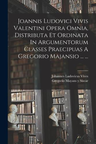 Joannis Ludovici Vivis Valentini Opera Omnia, Distributa Et Ordinata In Argumentorum Classes Praecipuas A Gregorio Majansio ... ...