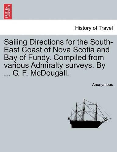 Sailing Directions for the South-East Coast of Nova Scotia and Bay of Fundy. Compiled from Various Admiralty Surveys. by ... G. F. McDougall.