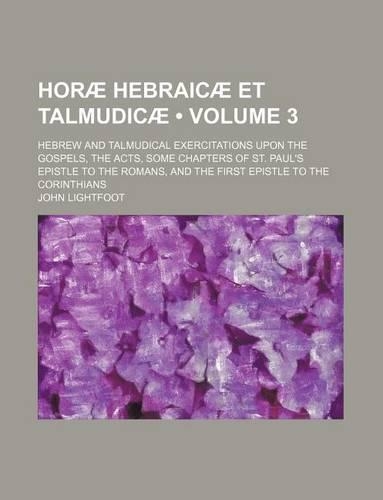 Horae Hebraicae Et Talmudicae (Volume 3); Hebrew and Talmudical Exercitations Upon the Gospels, the Acts, Some Chapters of St. Paul's Epistle to the Romans, and the First Epistle to the Corinthians: (English)