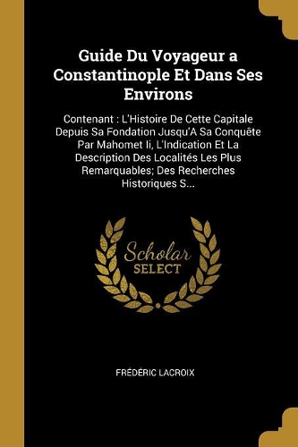Guide Du Voyageur a Constantinople Et Dans Ses Environs: Contenant: L'Histoire De Cette Capitale Depuis Sa Fondation Jusqu'A Sa Conquête Par Mahomet Ii, L'Indication Et La Description Des Localités Les Plu