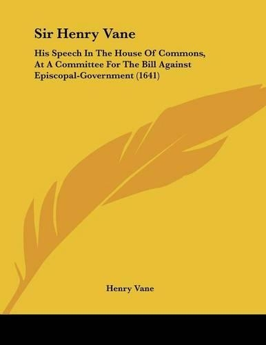 Sir Henry Vane: His Speech In The House Of Commons, At A Committee For The Bill Against Episcopal-Government (1641)(English)