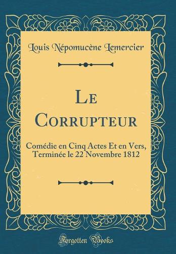Le Corrupteur: Comédie en Cinq Actes Et en Vers, Terminée le 22 Novembre 1812 (Classic Reprint)