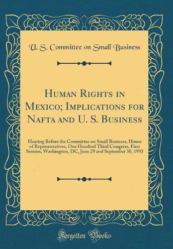 Human Rights in Mexico; Implications for Nafta and U. S. Business: Hearing Before the Committee on Small Business, House of Representatives, One Hundred Third Congress, First Session, Washington, DC, June 29 and September 30, 1993 (Classic Reprint)