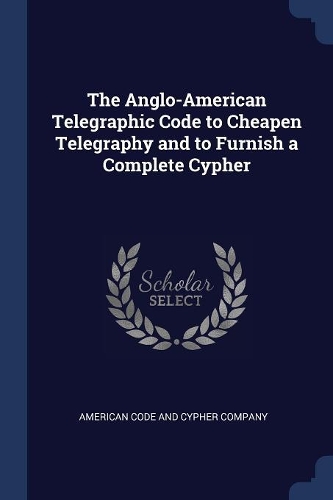 The Anglo-American Telegraphic Code to Cheapen Telegraphy and to Furnish a Complete Cypher