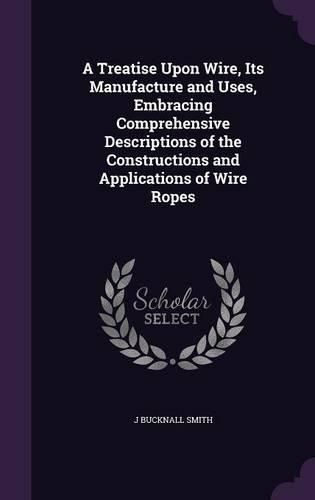 A Treatise Upon Wire, Its Manufacture and Uses, Embracing Comprehensive Descriptions of the Constructions and Applications of Wire Ropes