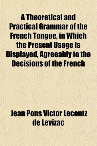 A Theoretical and Practical Grammar of the French Tongue, in Which the Present Usage Is Displayed, Agreeably to the Decisions of the French: (English)