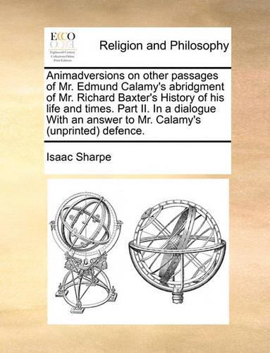Animadversions on other passages of Mr. Edmund Calamy's abridgment of Mr. Richard Baxter's History of his life and times. Part II. In a dialogue With an answer to Mr. Calamy's (unprinted) defence.: (English)