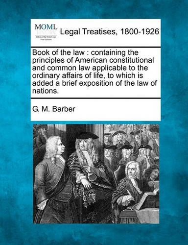 Book of the law: containing the principles of American constitutional and common law applicable to the ordinary affairs of life, to which is added a brief exposition
