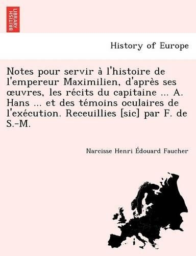 Notes Pour Servir A L'Histoire de L'Empereur Maximilien, D'Apre S Ses Uvres, Les Re Cits Du Capitaine ... A. Hans ... Et Des Te Moins Oculaires de L'Exe Cution. Receuillies [Sic] Par F. de S.-M.