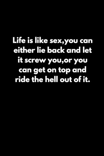 Life is like sex, you can either lie back and let it screw you, or you can get on top and ride the hell out of it.