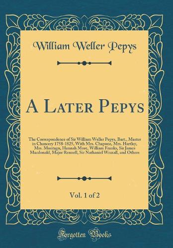 A Later Pepys, Vol. 1 of 2: The Correspondence of Sir William Weller Pepys, Bart., Master in Chancery 1758-1825, With Mrs. Chapone, Mrs. Hartley, Mrs. Montagu, Hannah More, William Franks, Sir James Macdonald, Major Rennell, Sir Nathaniel Wraxall,