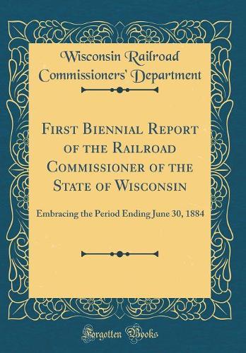 First Biennial Report of the Railroad Commissioner of the State of Wisconsin: Embracing the Period Ending June 30, 1884 (Classic Reprint)