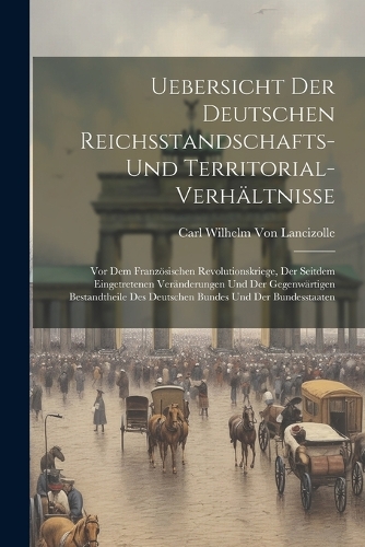Uebersicht Der Deutschen Reichsstandschafts- Und Territorial-Verhältnisse: Vor Dem Französischen Revolutionskriege, Der Seitdem Eingetretenen Veränderungen Und Der Gegenwärtigen Bestandtheile Des Deutschen Bundes Und Der Bu