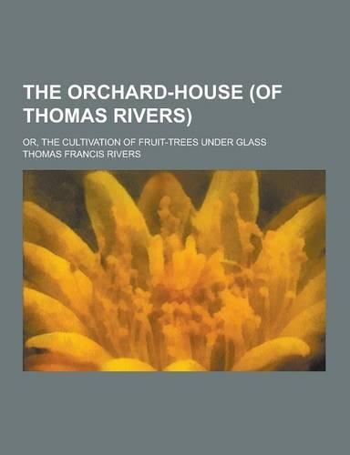 The Orchard-House (of Thomas Rivers); Or, the Cultivation of Fruit-Trees Under Glass
